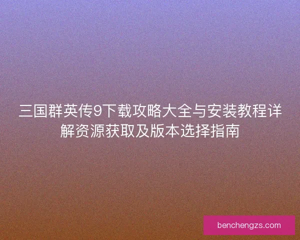 三国群英传9下载攻略大全与安装教程详解资源获取及版本选择指南