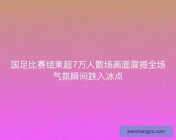 国足比赛结束超7万人散场画面震撼全场气氛瞬间跌入冰点