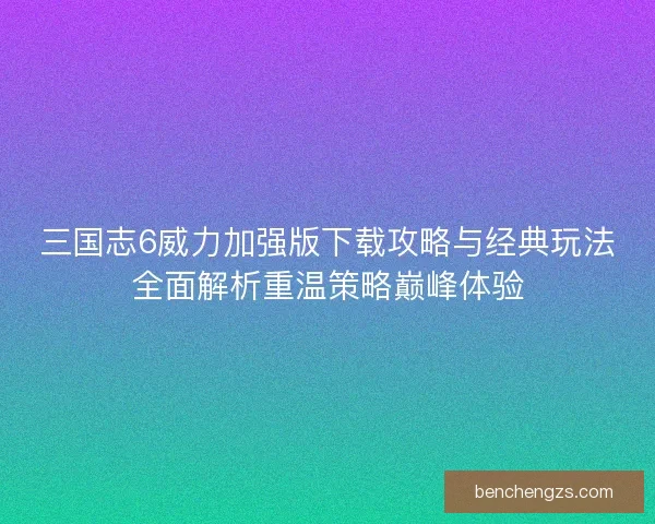 三国志6威力加强版下载攻略与经典玩法全面解析重温策略巅峰体验