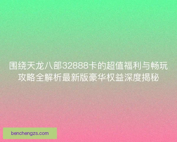 围绕天龙八部32888卡的超值福利与畅玩攻略全解析最新版豪华权益深度揭秘