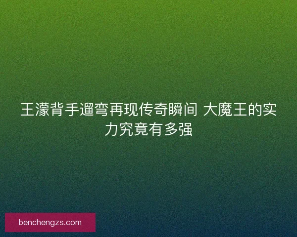 王濛背手遛弯再现传奇瞬间 大魔王的实力究竟有多强