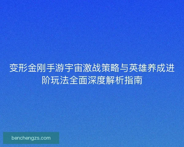 变形金刚手游宇宙激战策略与英雄养成进阶玩法全面深度解析指南