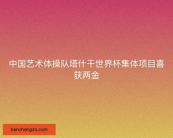 中国艺术体操队塔什干世界杯集体项目喜获两金