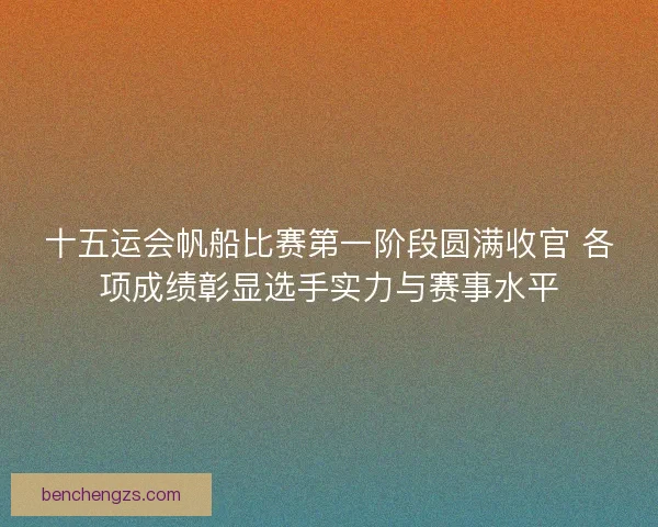 十五运会帆船比赛第一阶段圆满收官 各项成绩彰显选手实力与赛事水平
