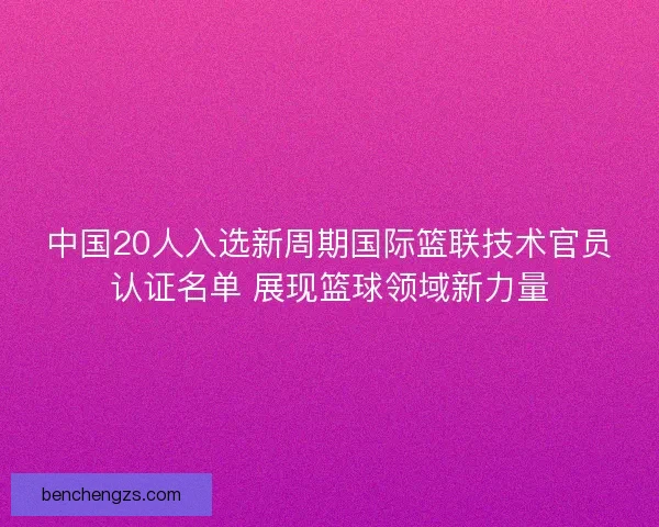 中国20人入选新周期国际篮联技术官员认证名单 展现篮球领域新力量