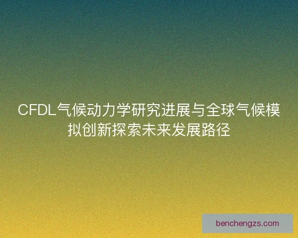 CFDL气候动力学研究进展与全球气候模拟创新探索未来发展路径