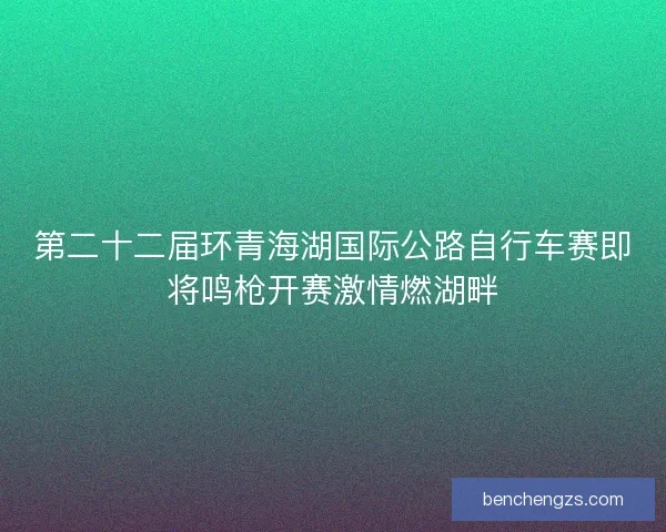 第二十二届环青海湖国际公路自行车赛即将鸣枪开赛激情燃湖畔