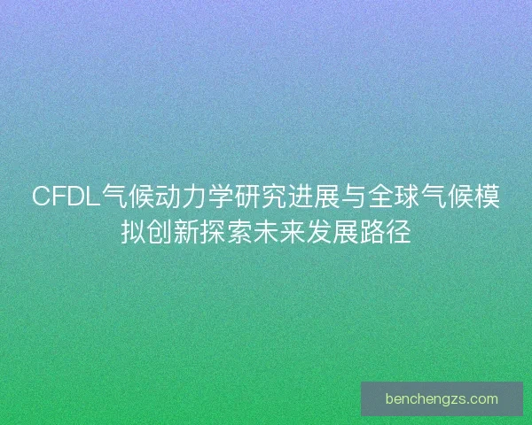 CFDL气候动力学研究进展与全球气候模拟创新探索未来发展路径