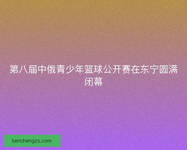 第八届中俄青少年篮球公开赛在东宁圆满闭幕