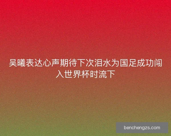 吴曦表达心声期待下次泪水为国足成功闯入世界杯时流下